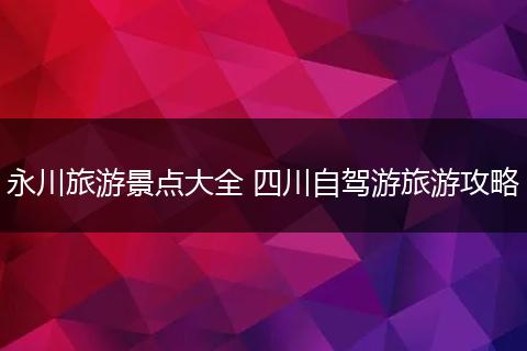 永川旅游景点大全 四川自驾游旅游攻略
