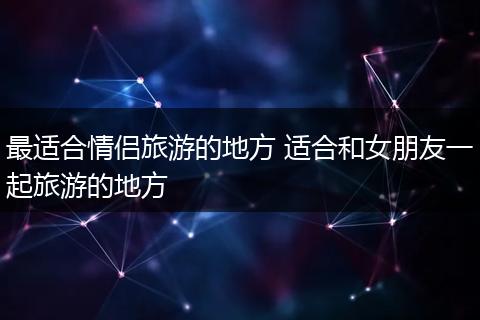 最适合情侣旅游的地方 适合和女朋友一起旅游的地方