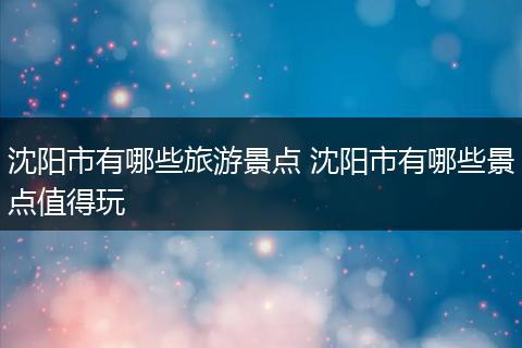 沈阳市有哪些旅游景点 沈阳市有哪些景点值得玩