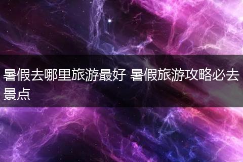 暑假去哪里旅游最好 暑假旅游攻略必去景点