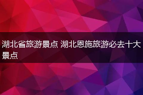 湖北省旅游景点 湖北恩施旅游必去十大景点