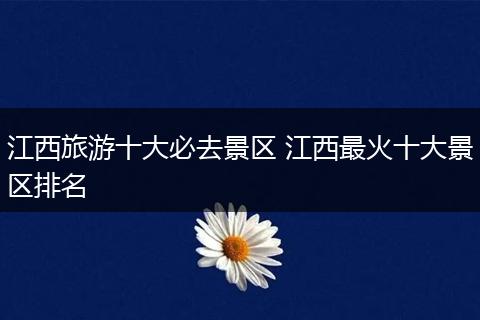 江西旅游十大必去景区 江西最火十大景区排名