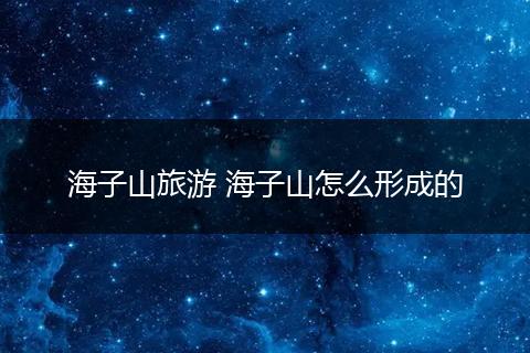海子山旅游 海子山怎么形成的