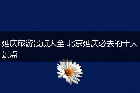 延庆旅游景点大全 北京延庆必去的十大景点