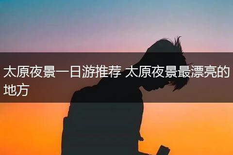 太原夜景一日游推荐 太原夜景最漂亮的地方