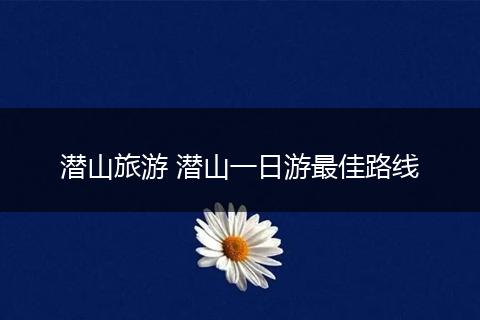 潜山旅游 潜山一日游最佳路线