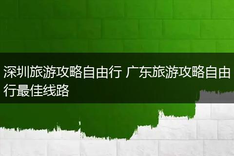 深圳旅游攻略自由行 广东旅游攻略自由行最佳线路