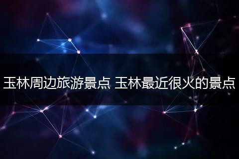 玉林周边旅游景点 玉林最近很火的景点