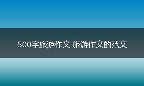 500字旅游作文 旅游作文的范文