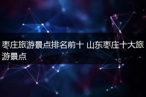 枣庄旅游景点排名前十 山东枣庄十大旅游景点