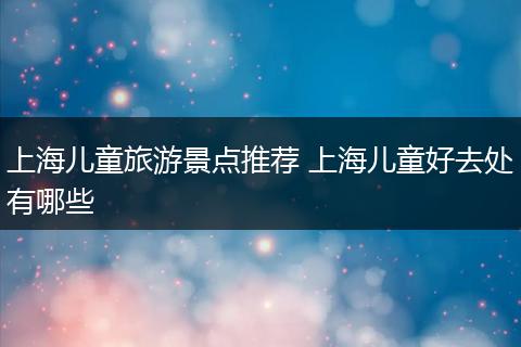 上海儿童旅游景点推荐 上海儿童好去处有哪些
