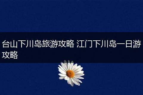 台山下川岛旅游攻略 江门下川岛一日游攻略