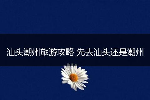 汕头潮州旅游攻略 先去汕头还是潮州