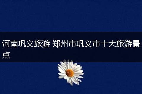 河南巩义旅游 郑州市巩义市十大旅游景点