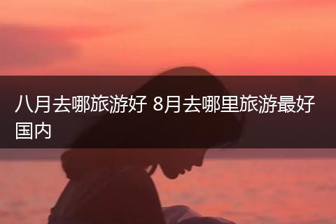 八月去哪旅游好 8月去哪里旅游最好 国内