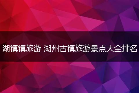 湖镇镇旅游 湖州古镇旅游景点大全排名