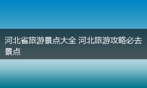 河北省旅游景点大全 河北旅游攻略必去景点