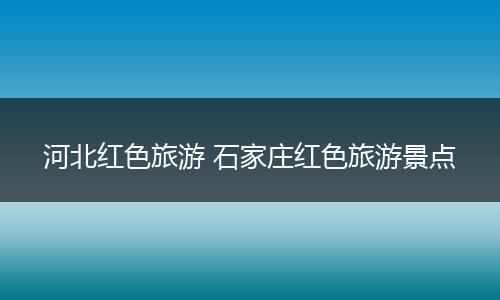 河北红色旅游 石家庄红色旅游景点