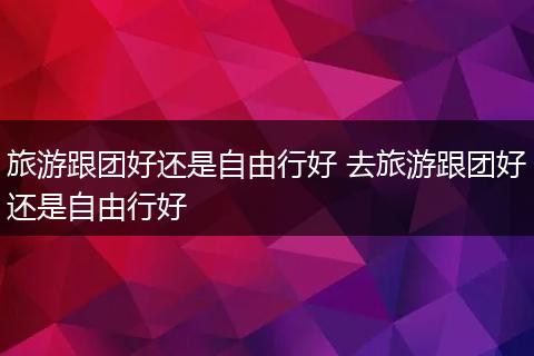 旅游跟团好还是自由行好 去旅游跟团好还是自由行好