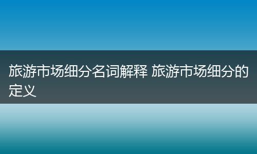 旅游市场细分名词解释 旅游市场细分的定义