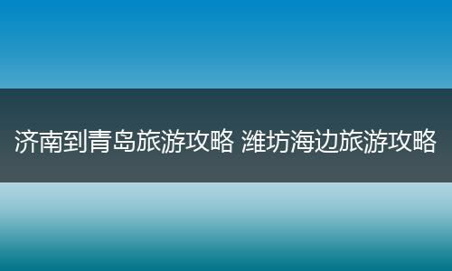 济南到青岛旅游攻略 潍坊海边旅游攻略