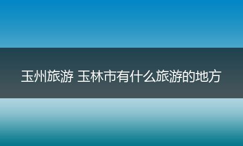 玉州旅游 玉林市有什么旅游的地方