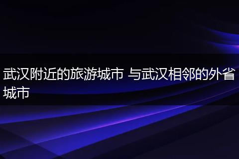 武汉附近的旅游城市 与武汉相邻的外省城市