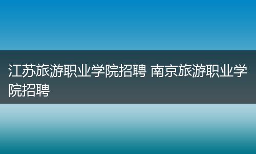 江苏旅游职业学院招聘 南京旅游职业学院招聘