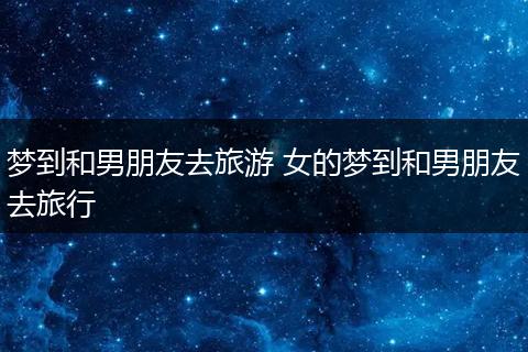 梦到和男朋友去旅游 女的梦到和男朋友去旅行