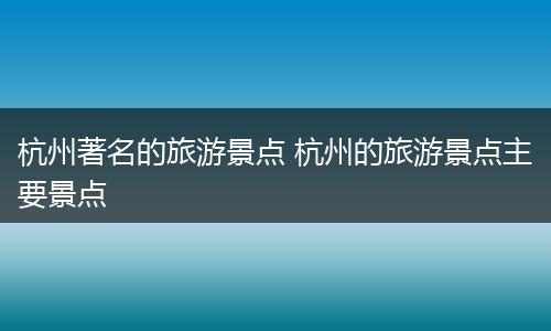 杭州著名的旅游景点 杭州的旅游景点主要景点
