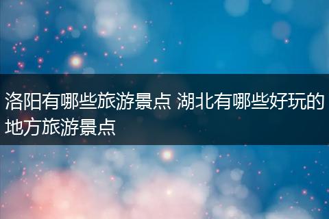 洛阳有哪些旅游景点 湖北有哪些好玩的地方旅游景点