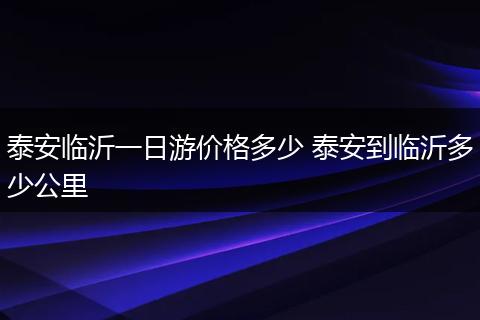 泰安临沂一日游价格多少 泰安到临沂多少公里