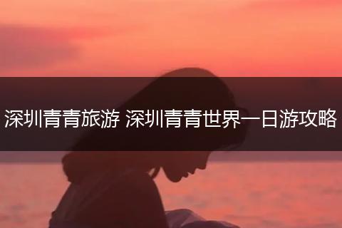深圳青青旅游 深圳青青世界一日游攻略