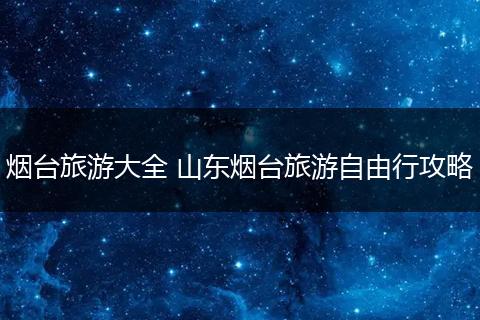烟台旅游大全 山东烟台旅游自由行攻略