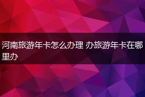 河南旅游年卡怎么办理 办旅游年卡在哪里办
