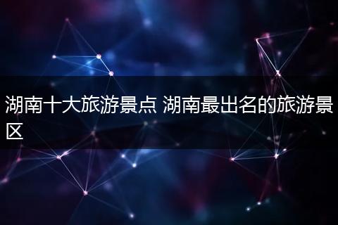 湖南十大旅游景点 湖南最出名的旅游景区