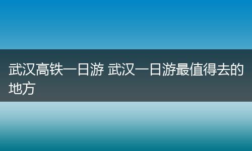 武汉高铁一日游 武汉一日游最值得去的地方
