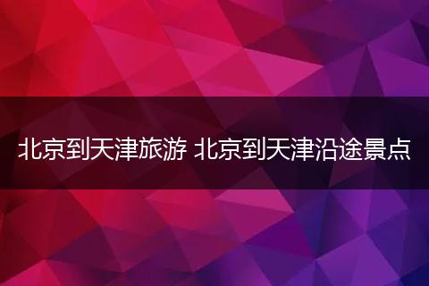 北京到天津旅游 北京到天津沿途景点
