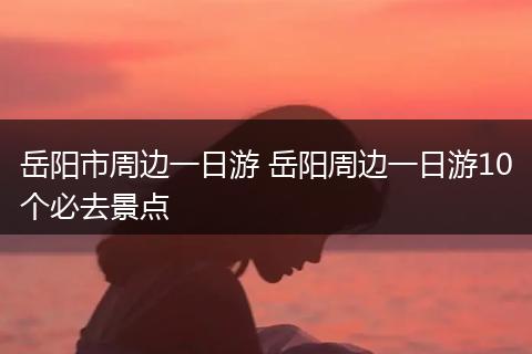 岳阳市周边一日游 岳阳周边一日游10个必去景点