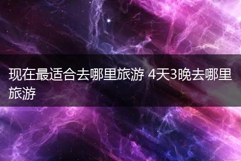 现在最适合去哪里旅游 4天3晚去哪里旅游