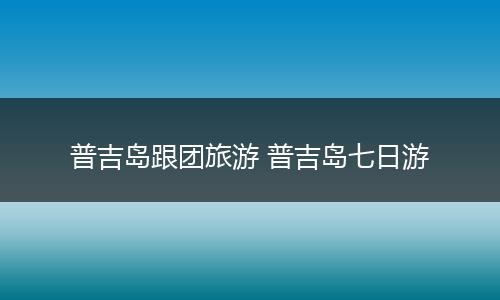 普吉岛跟团旅游 普吉岛七日游