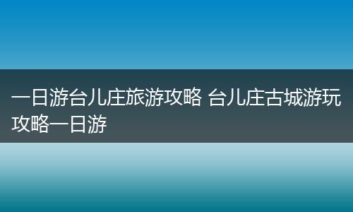一日游台儿庄旅游攻略 台儿庄古城游玩攻略一日游