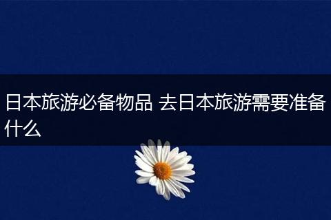 日本旅游必备物品 去日本旅游需要准备什么