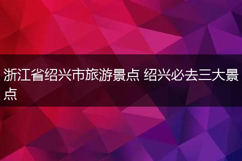 浙江省绍兴市旅游景点 绍兴必去三大景点