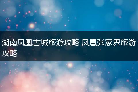 湖南凤凰古城旅游攻略 凤凰张家界旅游攻略