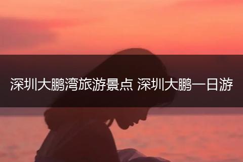 深圳大鹏湾旅游景点 深圳大鹏一日游