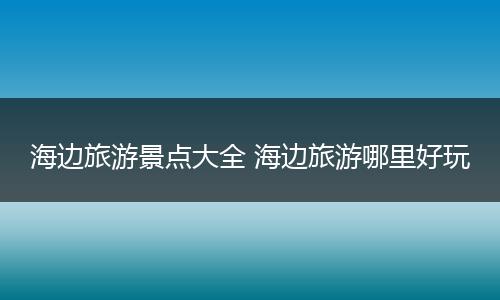 海边旅游景点大全 海边旅游哪里好玩