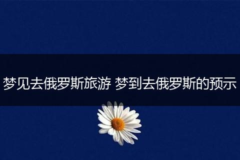 梦见去俄罗斯旅游 梦到去俄罗斯的预示
