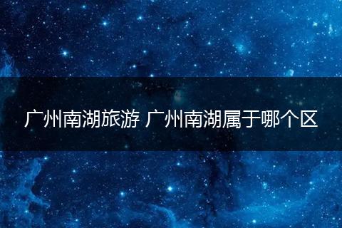 广州南湖旅游 广州南湖属于哪个区