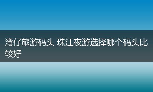 湾仔旅游码头 珠江夜游选择哪个码头比较好